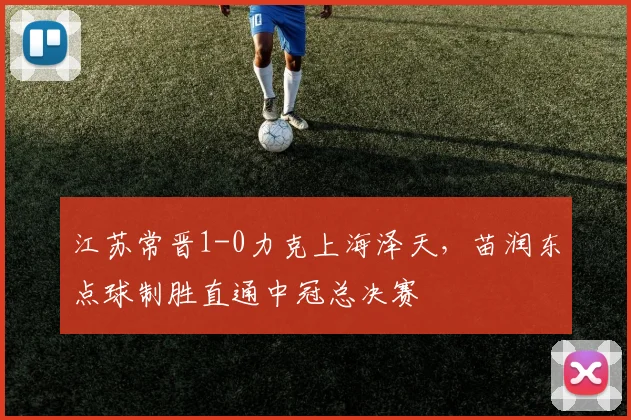 江苏常晋1-0力克上海泽天,苗润东点球制胜直通中冠总决赛