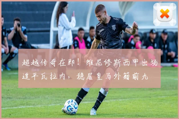 超越传奇在即!维尼修斯西甲出场追平瓦拉内,稳居皇马外籍前九