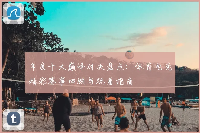 年度十大巅峰对决盘点:体育电竞精彩赛事回顾与观看指南