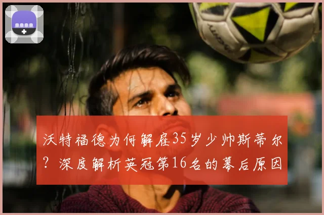 沃特福德为何解雇35岁少帅斯蒂尔?深度解析英冠第16名的幕后原因