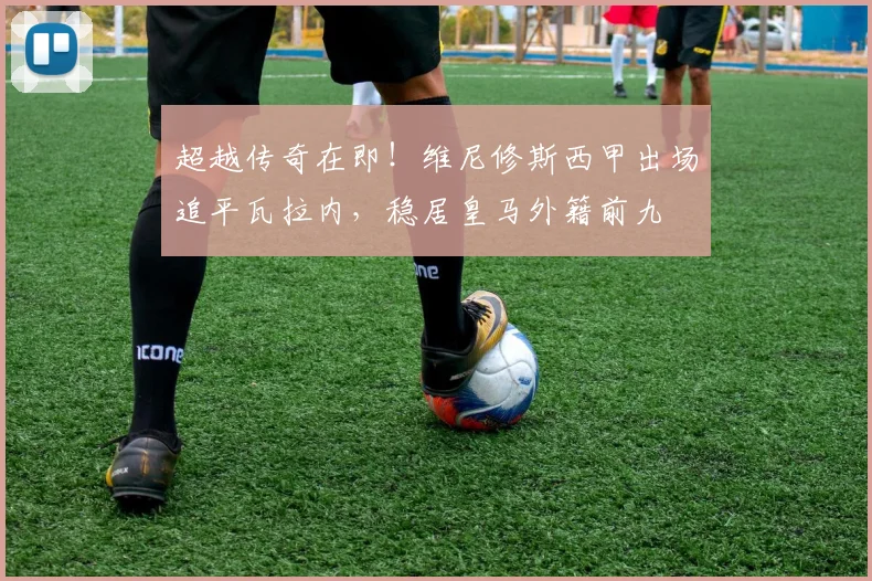 超越传奇在即!维尼修斯西甲出场追平瓦拉内,稳居皇马外籍前九