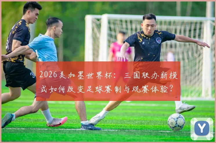 2026美加墨世界杯：三国联办新模式如何改变足球赛制与观赛体验？