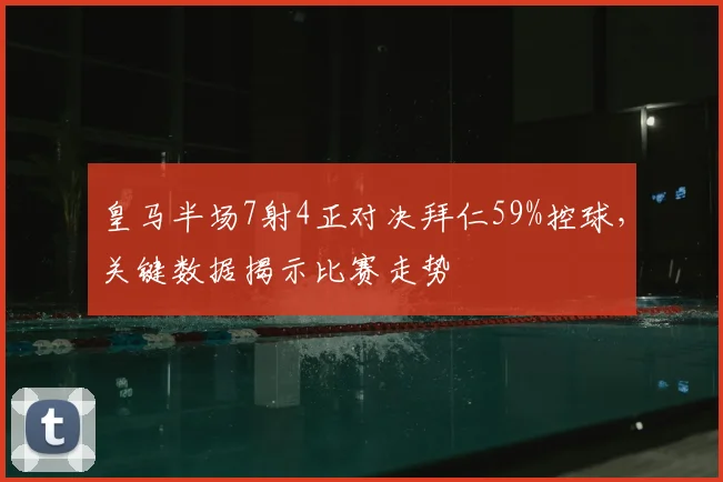 皇马半场7射4正对决拜仁59%控球,关键数据揭示比赛走势