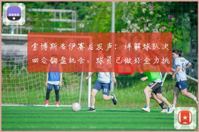 索博斯洛伊赛后发声:详解球队次回合翻盘机会,球员已做好全力挑战准备