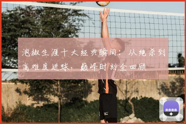 泡椒生涯十大经典瞬间：从绝杀到高难度进球，巅峰时刻全回顾