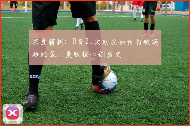 深度解析：B费21次助攻如何打破英超纪录，曼联核心创历史