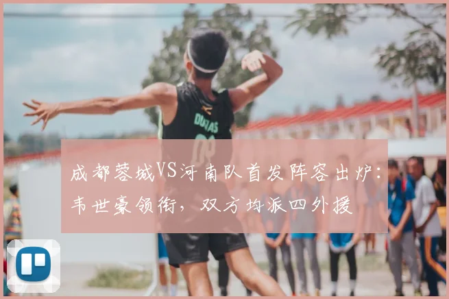 成都蓉城VS河南队首发阵容出炉：韦世豪领衔，双方均派四外援