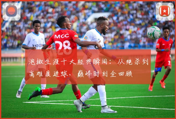 泡椒生涯十大经典瞬间:从绝杀到高难度进球,巅峰时刻全回顾