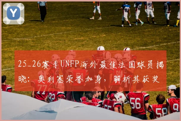 25_26赛季UNFP海外最佳法国球员揭晓：奥利塞荣誉加身，解析其获奖表现与未来展望