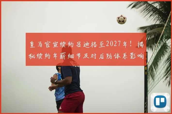 皇马官宣续约吕迪格至2027年！揭秘续约年薪细节及对后防体系影响