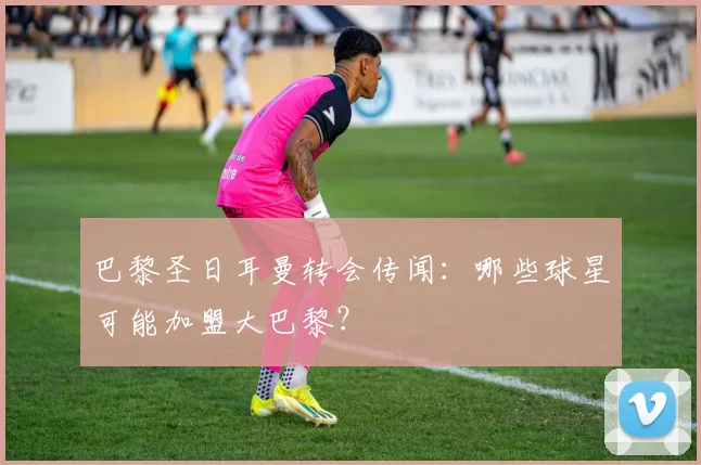 巴黎圣日耳曼转会传闻:哪些球星可能加盟大巴黎?